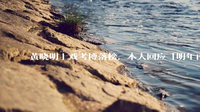 黄晓明上戏考博落榜，本人回应「明年再战」，怎样看明星对高学历的追求？上戏博士有多难考？